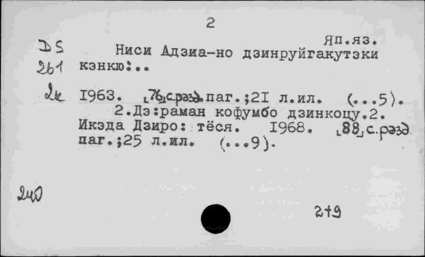 ﻿2
__ â	ЯП.ЯЗ.
-а писи Адзиа-но дзинруйгакутэки КЗНКЮІ..
1963. iTbjC.pa&nar. j2I л.ил. (...5).
2.Дэ:раман кофумбо дзинкоцу.2.
Икэда Дзиро: тёся. 1968.	L88_,a.p»^
паг. ;25 л.ил. г.. .9).	г

